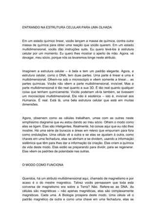 ENTRANDO NA ESTRUTURA CELULAR PARA UMA OLHADA
Em um estado químico linear, vocês lançam a massa de química, contra outra
massa de química para obter uma reação que vocês querem. Em um estado
multidimensional, vocês dão instruções sutis. Eu quero levá-los à estrutura
celular por um momento. Eu quero lhes mostrar o aperto de mão. Agora, vá
devagar, meu sócio, porque nós os levaremos longe neste atributo.
Imaginem a estrutura celular – é bela e tem um padrão elegante. Agora, a
estrutura celular, como o DNA, tem duas partes. Uma parte é linear e uma é
multidimensional. Olhem-na sob o microscópio e vêem somente a linear… as
partes químicas. Vocês não vêem a parte multidimensional, invisível. Mas a
parte multidimensional é tão real quanto a sua 3D. É tão real quanto qualquer
coisa que tenham quimicamente. Vocês poderiam vê-la também, se tivessem
um microscópio multidimensional. Ela não é esotérica – isto é, invisível aos
Humanos. É real. Está lá, uma bela estrutura celular que está em muitas
dimensões.
Agora, observem como as células trabalham, umas com as outras neste
simplíssimo diagrama que eu estou dando ao meu sócio. Olhem o modo como
elas se ligam. Elas são inteligentes. Realmente, há coisas aqui que eu não lhes
mostrei. Há uma série de buracos e áreas em relevo que empurram para fora
como ondulações. Uma célula vê a outra e se elas se ajustam à outra, como
chaves em uma fechadura, elas se alinham e se dividem, usando a informação
sistêmica que têm para lhes dar a informação da criação. Elas criam a química
da vida deste modo. Elas estão se preparando para dividir, para se regenerar.
Elas vêem os padrões de polaridade nas outras.
O MODO COMO FUNCIONA
Queridos, há um atributo multidimensional aqui, chamado de magnetismo e por
acaso é o do mestre magnético. Talvez vocês pensassem que toda esta
conversa de magnetismo era sobre a Terra? Não. Refere-se ao DNA. As
células são magnéticas – não apenas magnéticas, elas são complexamente
magnéticas. Cada uma. A Biologia prospera deste modo. Uma célula vê o
padrão magnético da outra e como uma chave em uma fechadura, elas se
 