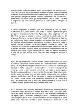 equiparam; elas sabem o que fazer. Assim, vamos lhes dar um cenário comum.
Junto vem um vírus, um vírus inteligente, magnético! O vírus é também biologia
e também multidimensional! Ele tem o DNA também! Nunca duvidem disto. Ele
tem agenda e inteligência também. Ele tem sobrevivência em sua essência,
como vocês. Observem: ele se liga inteligentemente à célula. Como? Ele imita
o magnetismo de uma célula saudável que lá pertence! Ele é inteligente e
esperto.
A célula hospedeira é recolhida por esta artimanha e elas se unem.
Subitamente, o vírus está “dentro”. Está dentro do sistema e podem começar a
prosperar e a reproduzir rapidamente. Agora, aqui está a reação do corpo na
3D. Uma vez que as células se unem, a química da célula sabe que foi
enganada. Pois, uma vez que o vírus está “dentro”, ele não pode se disfarçar
por muito tempo. Assim a célula hospedeira envia ajuda. Aqui vem o exército!
Os imensos glóbulos brancos destinados a combater a doença e matar o
invasor, chegam correndo. Os glóbulos brancos chegam em massa. Eles
chegam lá e o vírus fica completamente invisível para eles! Eles não podem vê-
lo, porque ele imita a estrutura celular regular através do magnetismo que ela
foi capaz de duplicar. Os glóbulos brancos não sabem o que fazer! Receberam
o sinal de que algo estava errado, mas eles não conseguem distinguir o
inimigo.
Agora, há algo errado com o cenário acima e sobre o modo como o seu corpo
é projetado a funcionar. Deixem-me lhes dar o resto da história. Subitamente,
chega um conjunto de instruções interdimensionais. Talvez que vocês estejam
tratando da malha – seu próprio campo quântico – um sistema designado de
modo que vocês possam trabalhar com ele em um processo passo a passo.
Ou, talvez, estejam vibrando em um nível tão elevado, que não precisam disto.
Vocês podem conversar com as suas células diretamente sem qualquer
estrutura de 3D. Isto é bom. É isto que todos os mestres do planeta fizeram.
Ou, talvez, tenha havido uma intervenção multidimensional, como uma
invenção, por exemplo, que dá instruções ao DNA inteligente. Esta é a parte
que está faltando hoje e que os antigos sabiam como fazer.
Agora, vamos conduzir a história novamente. Há as células, todas saudáveis e
preparadas para a artimanha da divisão. Aqui vem o vírus, como antes. Mas,
desta vez, houve informação adicional dada ao DNA. A célula hospedeira pode
ver agora o vírus! Ela recebeu informação que diz: “Quando você perceber o
vírus chegando, mude o seu padrão magnético”. O vírus chega até a célula
como antes, mas desta vez não há chave na fechadura. Desta vez não há
 