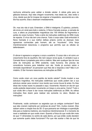 nenhuma artimanha para validar a divisão celular. A célula grita para os
glóbulos brancos. Aqui elas chegam novamente, mas desta vez, elas verão o
vírus, desde que ele foi incapaz de enganar a hospedeira, associando-se a ela.
Ele fica sozinho. Elas o destroem imediatamente.
Oh, mas isto não é tudo. Entendam, o DNA é inteligente. É quântico, portanto,
ele envia um sinal para todo o sistema. A Nona Camada avança, a camada da
cura, e altera as propriedades magnéticas dos 100 trilhões de fragmentos e
partes do corpo humano. Toda a série de instruções sistêmicas do DNA muda
de repente. O vírus não tem uma chance. Todo o corpo sabe. Está embutido! A
Nona Camada é a sua melhor defesa própria contra as doenças mais
agressivas conhecidas pelo homem, até as “incuráveis”. Uma força
interdimensional reescreveu o programa que permitiu que as células se
defendessem.
O câncer é agressivo e engana o corpo a aceitá-lo. O corpo não o vê como um
crescimento fora do equilíbrio. Ele nem sequer envia ajuda. A verdade é que a
Camada Nove é projetada para vê-lo e detê-lo. Mas sem qualquer tipo de nova
série de instruções ao DNA existente, nada funciona. Ele precisa da
consciência humana para trabalhar com ele. Vocês já ouviram sobre a
remissão espontânea? Já pensaram que lhes dei a resposta a isto? Não é um
mistério. O Ser Humano reescreveu as instruções ao DNA!
Como vocês criam um novo padrão de tecido celular? Vocês mudam a sua
estrutura magnética. Há instruções sistêmicas que vocês podem dar a sua
estrutura celular para construir novo tecido que nunca houve lá antes. Eu lhes
disse isto muitas vezes no passado e aqui, novamente. Haverá um dia em que
vocês poderão desenvolver novamente um braço e uma perna. Como? Tudo o
que vocês têm a fazer é dar novas instruções sistêmicas ao DNA. As velhas
instruções lhes dizem para realizar isto somente no útero. Mudem as
instruções!
Finalmente, vocês conhecem os segredos que os antigos conheciam? Será
que eles viveram realmente por centenas de anos? Sim, muitos viveram. Eles
sabiam sobre a criação fora da 3D. O que pareceria ser mitologia e superstição
tola para a moderna medicina, era mecânica interdimensional. É o momento de
rever a realidade em que vocês vivem. Quando a física diz que vocês têm mais
do que 11 dimensões no centro de cada átomo, por que então vocês decidem
que somente quatro delas funcionam? Por que não aceitar o fato de que há
 