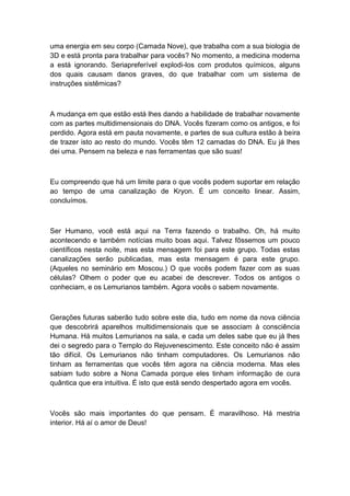 uma energia em seu corpo (Camada Nove), que trabalha com a sua biologia de
3D e está pronta para trabalhar para vocês? No momento, a medicina moderna
a está ignorando. Seriapreferível explodi-los com produtos químicos, alguns
dos quais causam danos graves, do que trabalhar com um sistema de
instruções sistêmicas?
A mudança em que estão está lhes dando a habilidade de trabalhar novamente
com as partes multidimensionais do DNA. Vocês fizeram como os antigos, e foi
perdido. Agora está em pauta novamente, e partes de sua cultura estão à beira
de trazer isto ao resto do mundo. Vocês têm 12 camadas do DNA. Eu já lhes
dei uma. Pensem na beleza e nas ferramentas que são suas!
Eu compreendo que há um limite para o que vocês podem suportar em relação
ao tempo de uma canalização de Kryon. É um conceito linear. Assim,
concluímos.
Ser Humano, você está aqui na Terra fazendo o trabalho. Oh, há muito
acontecendo e também notícias muito boas aqui. Talvez fôssemos um pouco
científicos nesta noite, mas esta mensagem foi para este grupo. Todas estas
canalizações serão publicadas, mas esta mensagem é para este grupo.
(Aqueles no seminário em Moscou.) O que vocês podem fazer com as suas
células? Olhem o poder que eu acabei de descrever. Todos os antigos o
conheciam, e os Lemurianos também. Agora vocês o sabem novamente.
Gerações futuras saberão tudo sobre este dia, tudo em nome da nova ciência
que descobrirá aparelhos multidimensionais que se associam à consciência
Humana. Há muitos Lemurianos na sala, e cada um deles sabe que eu já lhes
dei o segredo para o Templo do Rejuvenescimento. Este conceito não é assim
tão difícil. Os Lemurianos não tinham computadores. Os Lemurianos não
tinham as ferramentas que vocês têm agora na ciência moderna. Mas eles
sabiam tudo sobre a Nona Camada porque eles tinham informação de cura
quântica que era intuitiva. É isto que está sendo despertado agora em vocês.
Vocês são mais importantes do que pensam. É maravilhoso. Há mestria
interior. Há aí o amor de Deus!
 