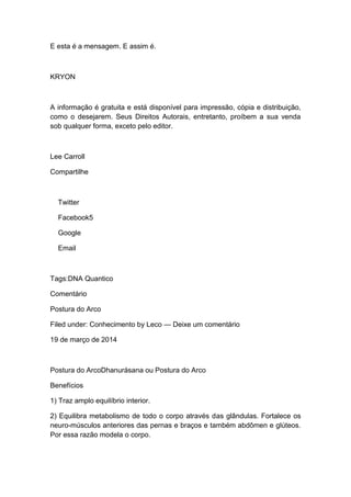 E esta é a mensagem. E assim é.
KRYON
A informação é gratuita e está disponível para impressão, cópia e distribuição,
como o desejarem. Seus Direitos Autorais, entretanto, proíbem a sua venda
sob qualquer forma, exceto pelo editor.
Lee Carroll
Compartilhe
Twitter
Facebook5
Google
Email
Tags:DNA Quantico
Comentário
Postura do Arco
Filed under: Conhecimento by Leco — Deixe um comentário
19 de março de 2014
Postura do ArcoDhanurásana ou Postura do Arco
Benefícios
1) Traz amplo equilíbrio interior.
2) Equilibra metabolismo de todo o corpo através das glândulas. Fortalece os
neuro-músculos anteriores das pernas e braços e também abdômen e glúteos.
Por essa razão modela o corpo.
 