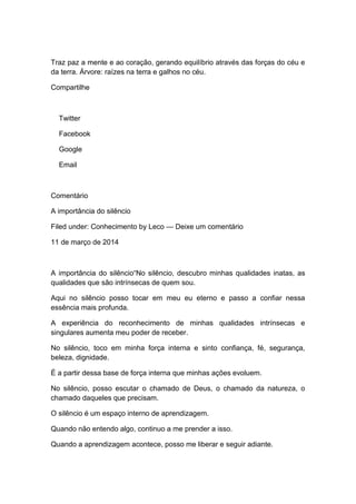 Traz paz a mente e ao coração, gerando equilíbrio através das forças do céu e
da terra. Árvore: raízes na terra e galhos no céu.
Compartilhe
Twitter
Facebook
Google
Email
Comentário
A importância do silêncio
Filed under: Conhecimento by Leco — Deixe um comentário
11 de março de 2014
A importância do silêncio“No silêncio, descubro minhas qualidades inatas, as
qualidades que são intrínsecas de quem sou.
Aqui no silêncio posso tocar em meu eu eterno e passo a confiar nessa
essência mais profunda.
A experiência do reconhecimento de minhas qualidades intrínsecas e
singulares aumenta meu poder de receber.
No silêncio, toco em minha força interna e sinto confiança, fé, segurança,
beleza, dignidade.
É a partir dessa base de força interna que minhas ações evoluem.
No silêncio, posso escutar o chamado de Deus, o chamado da natureza, o
chamado daqueles que precisam.
O silêncio é um espaço interno de aprendizagem.
Quando não entendo algo, continuo a me prender a isso.
Quando a aprendizagem acontece, posso me liberar e seguir adiante.
 