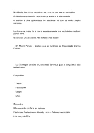 No silêncio, descubro a verdade ao me conectar com meu eu verdadeiro.
O silêncio aumenta minha capacidade de manter a fé internamente.
O silêncio é uma oportunidade de descansar no colo de minha própria
grandeza.
Lembre-se de cuidar de si com a atenção especial que você daria a qualquer
grande alma.
O silêncio é uma disciplina, não do fazer, mas do ser.”
BK Mohini Panjabi – diretora para as Américas da Organização Brahma
Kumaris
Eu sou Magali Silvestre e fui orientada por meus guias a compartilhar este
conhecimento
Compartilhe
Twitter1
Facebook11
Google
Email
Comentário
Diferença entre confiar e ser ingênuo
Filed under: Conhecimento, Osho by Leco — Deixe um comentário
6 de março de 2014
 