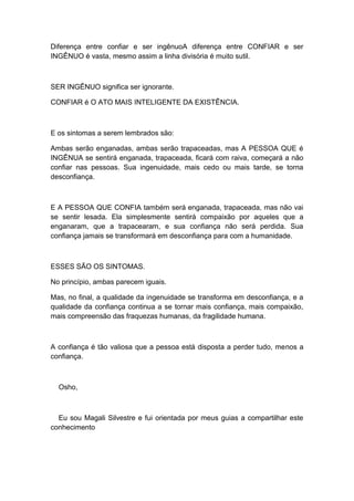 Diferença entre confiar e ser ingênuoA diferença entre CONFIAR e ser
INGÊNUO é vasta, mesmo assim a linha divisória é muito sutil.
SER INGÊNUO significa ser ignorante.
CONFIAR é O ATO MAIS INTELIGENTE DA EXISTÊNCIA.
E os sintomas a serem lembrados são:
Ambas serão enganadas, ambas serão trapaceadas, mas A PESSOA QUE é
INGÊNUA se sentirá enganada, trapaceada, ficará com raiva, começará a não
confiar nas pessoas. Sua ingenuidade, mais cedo ou mais tarde, se torna
desconfiança.
E A PESSOA QUE CONFIA também será enganada, trapaceada, mas não vai
se sentir lesada. Ela simplesmente sentirá compaixão por aqueles que a
enganaram, que a trapacearam, e sua confiança não será perdida. Sua
confiança jamais se transformará em desconfiança para com a humanidade.
ESSES SÃO OS SINTOMAS.
No princípio, ambas parecem iguais.
Mas, no final, a qualidade da ingenuidade se transforma em desconfiança, e a
qualidade da confiança continua a se tornar mais confiança, mais compaixão,
mais compreensão das fraquezas humanas, da fragilidade humana.
A confiança é tão valiosa que a pessoa está disposta a perder tudo, menos a
confiança.
Osho,
Eu sou Magali Silvestre e fui orientada por meus guias a compartilhar este
conhecimento
 
