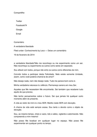 Compartilhe
Twitter
Facebook74
Google
Email
Comentário
A verdadeira liberdade
Filed under: Conhecimento by Leco — Deixe um comentário
19 de fevereiro de 2014
a verdadeira liberdade“Não me reconheço ou me experimento como um ser.
Não reconheço ou experimento os outros como seres em separado.
Sou afável com todos, porque não sinto os outros como diferentes de mim.
Convido todos a participar desta Felicidade. Nela existe somente Unidade,
assim, como você poderia chamá-la de amor?
Não desejo nada, nem não desejo nada. Tudo me parece bom como é.
Minha verdadeira natureza é o silêncio. Permaneço sereno em meu Ser.
Aqueles que Me necessitam Me encontrarão. Sei também que receberei tudo
aquilo de que preciso.
Não tenho pensamentos sobre o futuro. Sei que jamais há qualquer outro
momento além do presente.
A vida ao redor de mim é o meu SER. Medito neste SER com devoção.
A chama da vida está sempre acesa. Sou tanto o devoto como o objeto de
devoção.
Sou, ao mesmo tempo, cheio e vazio, tolo e sábio, vigilante e adormecido. Não
compreendo a mim mesmo!
Não posso Me localizar em qualquer lugar no espaço. Não posso Me
experimentar em qualquer ponto no tempo.
 