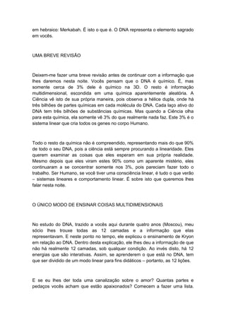em hebraico: Merkabah. É isto o que é. O DNA representa o elemento sagrado
em vocês.
UMA BREVE REVISÃO
Deixem-me fazer uma breve revisão antes de continuar com a informação que
lhes daremos nesta noite. Vocês pensam que o DNA é químico. É, mas
somente cerca de 3% dele é químico na 3D. O resto é informação
multidimensional, escondida em uma química aparentemente aleatória. A
Ciência vê isto de sua própria maneira, pois observa a hélice dupla, onde há
três bilhões de partes químicas em cada molécula do DNA. Cada laço ativo do
DNA tem três bilhões de substâncias químicas. Mas quando a Ciência olha
para esta química, ela somente vê 3% do que realmente nada faz. Este 3% é o
sistema linear que cria todos os genes no corpo Humano.
Todo o resto da química não é compreendido, representando mais do que 90%
de todo o seu DNA, pois a ciência está sempre procurando a linearidade. Eles
querem examinar as coisas que eles esperam em sua própria realidade.
Mesmo depois que eles viram estes 90% como um aparente mistério, eles
continuaram a se concentrar somente nos 3%, pois pareciam fazer todo o
trabalho. Ser Humano, se você tiver uma consciência linear, é tudo o que verão
– sistemas lineares e comportamento linear. É sobre isto que queremos lhes
falar nesta noite.
O ÚNICO MODO DE ENSINAR COISAS MULTIDIMENSIONAIS
No estudo do DNA, trazido a vocês aqui durante quatro anos (Moscou), meu
sócio lhes trouxe todas as 12 camadas e a informação que elas
representavam. E neste ponto no tempo, ele explicou o ensinamento de Kryon
em relação ao DNA. Dentro desta explicação, ele lhes deu a informação de que
não há realmente 12 camadas, sob qualquer condição. Ao invés disto, há 12
energias que são interativas. Assim, se aprenderem o que está no DNA, tem
que ser dividido de um modo linear para fins didáticos – portanto, as 12 lições.
E se eu lhes der toda uma canalização sobre o amor? Quantas partes e
pedaços vocês acham que estão apaixonados? Comecem a fazer uma lista.
 
