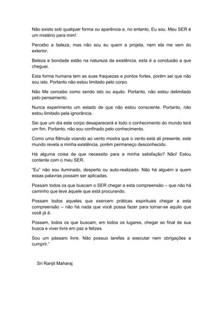 Não existo sob qualquer forma ou aparência e, no entanto, Eu sou. Meu SER é
um mistério para mim!
Percebo a beleza, mas não sou eu quem a projeta, nem ela me vem do
exterior.
Beleza e bondade estão na natureza da existência, esta é a conclusão a que
cheguei.
Esta forma humana tem as suas fraquezas e pontos fortes, porém sei que não
sou isto. Portanto não estou limitado pelo corpo.
Não Me concebo como sendo isto ou aquilo. Portanto, não estou delimitado
pelo pensamento.
Nunca experimento um estado de que não estou consciente. Portanto, não
estou limitado pela ignorância.
Sei que um dia este corpo desaparecerá e todo o conhecimento do mundo terá
um fim. Portanto, não sou confinado pelo conhecimento.
Como uma flâmula voando ao vento mostra que o vento está ali presente, este
mundo revela a minha existência, porém permaneço desconhecido.
Há alguma coisa de que necessito para a minha satisfação? Não! Estou
contente com o meu SER.
“Eu” não sou iluminado, desperto ou auto-realizado. Não há alguém a quem
essas palavras possam ser aplicadas.
Possam todos os que buscam o SER chegar a esta compreensão – que não há
caminho que leve àquele que está procurando.
Possam todos aqueles que exercem práticas espirituais chegar a esta
compreensão – não há nada que você possa fazer para tornar-se aquilo que
você já é.
Possam, todos os que buscam, em todos os lugares, chegar ao final de sua
busca e viver livre em paz e felizes.
Sou um pássaro livre. Não possuo tarefas a executar nem obrigações a
cumprir.”
Sri Ranjit Maharaj
 