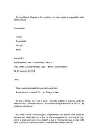Eu sou Magali Silvestre e fui orientada por meus guias a compartilhar este
conhecimento
Compartilhe
Twitter
Facebook1
Google
Email
Comentário
Entrevista com o Dr. William Davis (Parte 1/2)
Filed under: Conhecimento by Leco — Deixe um comentário
12 de fevereiro de 2014
Leco:
Uma matéria interessante que vi em outro blog
Publicado em outubro 2, 2011por Thiago M. Witt
O post é longo, mas vale a pena. Pretendo publicar a segunda parte da
entrevista nas próximas semanas, assim que conseguir terminar de traduzir. Se
gostarem, divulguem.
Fat head: Você é um cardiologista por profissão, e no entanto você acaba de
escrever um elaborado livro sobre os efeitos negativos do consumo de trigo.
Como o trigo apareceu no seu radar? O que o fez suspeitar que o trigo pode
estar por trás de muitos de nossos problemas de saúde modernos?
 