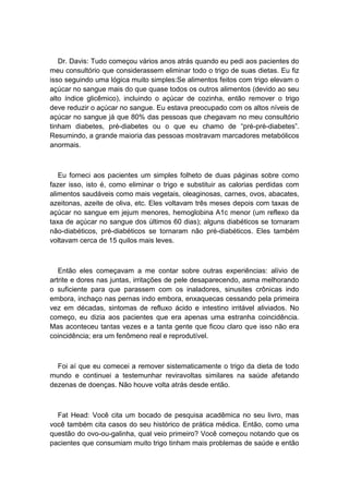 Dr. Davis: Tudo começou vários anos atrás quando eu pedi aos pacientes do
meu consultório que considerassem eliminar todo o trigo de suas dietas. Eu fiz
isso seguindo uma lógica muito simples:Se alimentos feitos com trigo elevam o
açúcar no sangue mais do que quase todos os outros alimentos (devido ao seu
alto índice glicêmico), incluindo o açúcar de cozinha, então remover o trigo
deve reduzir o açúcar no sangue. Eu estava preocupado com os altos níveis de
açúcar no sangue já que 80% das pessoas que chegavam no meu consultório
tinham diabetes, pré-diabetes ou o que eu chamo de “pré-pré-diabetes”.
Resumindo, a grande maioria das pessoas mostravam marcadores metabólicos
anormais.
Eu forneci aos pacientes um simples folheto de duas páginas sobre como
fazer isso, isto é, como eliminar o trigo e substituir as calorias perdidas com
alimentos saudáveis como mais vegetais, oleaginosas, carnes, ovos, abacates,
azeitonas, azeite de oliva, etc. Eles voltavam três meses depois com taxas de
açúcar no sangue em jejum menores, hemoglobina A1c menor (um reflexo da
taxa de açúcar no sangue dos últimos 60 dias); alguns diabéticos se tornaram
não-diabéticos, pré-diabéticos se tornaram não pré-diabéticos. Eles também
voltavam cerca de 15 quilos mais leves.
Então eles começavam a me contar sobre outras experiências: alívio de
artrite e dores nas juntas, irritações de pele desaparecendo, asma melhorando
o suficiente para que parassem com os inaladores, sinusites crônicas indo
embora, inchaço nas pernas indo embora, enxaquecas cessando pela primeira
vez em décadas, sintomas de refluxo ácido e intestino irritável aliviados. No
começo, eu dizia aos pacientes que era apenas uma estranha coincidência.
Mas aconteceu tantas vezes e a tanta gente que ficou claro que isso não era
coincidência; era um fenômeno real e reprodutível.
Foi aí que eu comecei a remover sistematicamente o trigo da dieta de todo
mundo e continuei a testemunhar reviravoltas similares na saúde afetando
dezenas de doenças. Não houve volta atrás desde então.
Fat Head: Você cita um bocado de pesquisa acadêmica no seu livro, mas
você também cita casos do seu histórico de prática médica. Então, como uma
questão do ovo-ou-galinha, qual veio primeiro? Você começou notando que os
pacientes que consumiam muito trigo tinham mais problemas de saúde e então
 