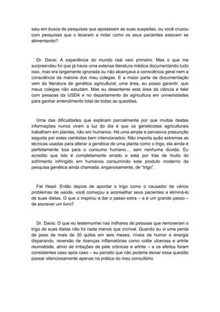 saiu em busca de pesquisas que apoiassem as suas suspeitas, ou você cruzou
com pesquisas que o levaram a notar como os seus pacientes estavam se
alimentando?
Dr. Davis: A experiência do mundo real veio primeiro. Mas o que me
surpreendeu foi que já havia uma extensa literatura médica documentando tudo
isso, mas era largamente ignorada ou não alcançava a consciência geral nem a
consciência da maioria dos meu colegas. E a maior parte da documentação
vem da literatura de genética agricultural, uma área, eu posso garantir, que
meus colegas não estudam. Mas eu desenterrei esta área da ciência e falei
com pessoas da USDA e no departamento de agricultura em universidades
para ganhar entendimento total de todas as questões.
Uma das dificuldades que explicam parcialmente por que muitas destas
informações nunca viram a luz do dia é que os geneticistas agriculturais
trabalham em plantas, não em humanos. Há uma ampla e pervasiva presunção
seguida por estes cientistas bem intencionados: Não importa quão extremas as
técnicas usadas para alterar a genética de uma planta como o trigo, ela ainda é
perfeitamente boa para o consumo humano… sem nenhuma dúvida. Eu
acredito que isto é completamente errado e está por trás de muito do
sofrimento infringido em humanos consumindo este produto moderno da
pesquisa genética ainda chamada, enganosamente, de “trigo”.
Fat Head: Então depois de apontar o trigo como o causador de vários
problemas de saúde, você começou a aconselhar seus pacientes a eliminá-lo
de suas dietas. O que o inspirou a dar o passo extra – e é um grande passo –
de escrever um livro?
Dr. Davis: O que eu testemunhei nas milhares de pessoas que removeram o
trigo de suas dietas não foi nada menos que incrível. Quando eu vi uma perda
de peso de mais de 30 quilos em seis meses, níveis de humor e energia
disparando, reversão de doenças inflamatórias como colite ulcerosa e artrite
reumatóide, alívio de irritações de pele crônicas e artrite – e os efeitos foram
consistentes caso após caso – eu percebi que não poderia deixar essa questão
passar silenciosamente apenas na prática do meu consultório.
 