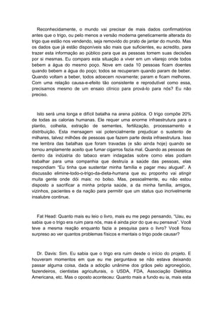 Reconhecidamente, o mundo vai precisar de mais dados confirmatórios
antes que o trigo, ou pelo menos a versão moderna geneticamente alterada do
trigo que estão nos vendendo, seja removido do prato de jantar do mundo. Mas
os dados que já estão disponíveis são mais que suficientes, eu acredito, para
trazer esta informação ao público para que as pessoas tomem suas decisões
por si mesmas. Eu comparo esta situação a viver em um vilarejo onde todos
bebem a água do mesmo poço. Nove em cada 10 pessoas ficam doentes
quando bebem a água do poço; todos se recuperam quando param de beber.
Quando voltam a beber, todos adoecem novamente; param e ficam melhores.
Com uma relação causa-e-efeito tão consistente e reprodutível como essa,
precisamos mesmo de um ensaio clínico para prová-lo para nós? Eu não
preciso.
Isto será uma longa e difícil batalha na arena pública. O trigo compõe 20%
de todas as calorias humanas. Ele requer uma enorme infraestrutura para o
plantio, colheita, extração de sementes, fertilização, processamento e
distribuição. Esta mensagem vai potencialmente prejudicar o sustento de
milhares, talvez milhões de pessoas que fazem parte desta infraestrutura. Isso
me lembra das batalhas que foram travadas (e são ainda hoje) quando se
tornou amplamente aceito que fumar cigarros fazia mal. Quando as pessoas de
dentro da indústria do tabaco eram indagadas sobre como elas podiam
trabalhar para uma companhia que destruía a saúde das pessoas, elas
respondiam “Eu tinha que sustentar minha família e pagar meu aluguel”. A
discussão elimine-todo-o-trigo-da-dieta-humana que eu proponho vai atingir
muita gente onde dói mais: no bolso. Mas, pessoalmente, eu não estou
disposto a sacrificar a minha própria saúde, a da minha família, amigos,
vizinhos, pacientes e da nação para permitir que um status quo incrivelmente
insalubre continue.
Fat Head: Quanto mais eu leio o livro, mais eu me pego pensando, “Uau, eu
sabia que o trigo era ruim para nós, mas é ainda pior do que eu pensava”. Você
teve a mesma reação enquanto fazia a pesquisa para o livro? Você ficou
surpreso ao ver quantos problemas físicos e mentais o trigo pode causar?
Dr. Davis: Sim. Eu sabia que o trigo era ruim desde o início do projeto. E
houveram momentos em que eu me perguntava se não estava deixando
passar alguma coisa, dada a adoção unânime dos grãos pelo agronegócio,
fazendeiros, cientistas agriculturais, o USDA, FDA, Associação Dietética
Americana, etc. Mas o oposto aconteceu: Quanto mais a fundo eu ia, mais esta
 
