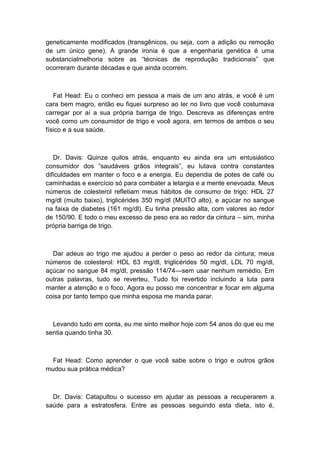 geneticamente modificados (transgênicos, ou seja, com a adição ou remoção
de um único gene). A grande ironia é que a engenharia genética é uma
substancialmelhoria sobre as “técnicas de reprodução tradicionais” que
ocorreram durante décadas e que ainda ocorrem.
Fat Head: Eu o conheci em pessoa a mais de um ano atrás, e você é um
cara bem magro, então eu fiquei surpreso ao ler no livro que você costumava
carregar por aí a sua própria barriga de trigo. Descreva as diferenças entre
você como um consumidor de trigo e você agora, em termos de ambos o seu
físico e a sua saúde.
Dr. Davis: Quinze quilos atrás, enquanto eu ainda era um entusiástico
consumidor dos “saudáveis grãos integrais”, eu lutava contra constantes
dificuldades em manter o foco e a energia. Eu dependia de potes de café ou
caminhadas e exercício só para combater a letargia e a mente enevoada. Meus
números de colesterol refletiam meus hábitos de consumo de trigo: HDL 27
mg/dl (muito baixo), triglicérides 350 mg/dl (MUITO alto), e açúcar no sangue
na faixa de diabetes (161 mg/dl). Eu tinha pressão alta, com valores ao redor
de 150/90. E todo o meu excesso de peso era ao redor da cintura – sim, minha
própria barriga de trigo.
Dar adeus ao trigo me ajudou a perder o peso ao redor da cintura; meus
números de colesterol: HDL 63 mg/dl, triglicérides 50 mg/dl, LDL 70 mg/dl,
açúcar no sangue 84 mg/dl, pressão 114/74—sem usar nenhum remédio. Em
outras palavras, tudo se reverteu. Tudo foi revertido incluindo a luta para
manter a atenção e o foco. Agora eu posso me concentrar e focar em alguma
coisa por tanto tempo que minha esposa me manda parar.
Levando tudo em conta, eu me sinto melhor hoje com 54 anos do que eu me
sentia quando tinha 30.
Fat Head: Como aprender o que você sabe sobre o trigo e outros grãos
mudou sua prática médica?
Dr. Davis: Catapultou o sucesso em ajudar as pessoas a recuperarem a
saúde para a estratosfera. Entre as pessoas seguindo esta dieta, isto é,
 