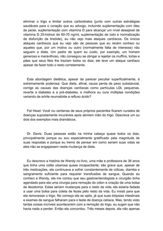 eliminar o trigo e limitar outros carboidratos (junto com outras estratégias
saudáveis para o coração que eu advogo, incluindo suplementação com óleo
de peixe, suplementação com vitamina D para alcançar um nível desejável de
vitamina D 25-hidroxi de 60-70 ng/ml, suplementação de iodo e normalização
de disfunção da tireóide), eu não vejo mais ataques cardíacos. Os únicos
ataques cardíacos que eu vejo são de pessoas que eu recém conheci ou
aqueles que, por um motivo ou outro (normalmente falta de interesse) não
seguem a dieta. Um padre de quem eu cuido, por exemplo, um homem
generoso e maravilhoso, não conseguiu se obrigar a rejeitar os muffins, tortas e
pães que seus fiéis lhe traziam todos os dias; ele teve um ataque cardíaco
apesar de fazer todo o resto corretamente.
Esta abordagem dietética, apesar de parecer peculiar superficialmente, é
extremamente poderosa. Que dieta, afinal, causa perda de peso substancial,
corrige as causas das doenças cardíacas como partículas LDL pequenas,
reverte a diabetes e a pré-diabetes, e melhora ou cura múltiplas condições
variando de artrite reumatóide a refluxo ácido?
Fat Head: Você viu centenas de seus próprios pacientes ficarem curados de
doenças supostamente incuráveis após abrirem mão do trigo. Descreva um ou
dois dos exemplos mais dramáticos.
Dr. Davis: Duas pessoas estão na minha cabeça quase todos os dias,
principalmente porque eu sou especialmente gratificado pela magnitude de
suas respostas e porque eu tremo de pensar em como seriam suas vidas se
eles não se engajassem nesta mudança de dieta.
Eu descrevo a história de Wendy no livro, uma mãe e professora de 36 anos
que tinha uma colite ulcerosa quase incapacitante; são grave que, apesar de
três medicações, ela continuava a sofrer constantemente de cólicas, diarréia e
sangramento suficiente para requerer transfusões de sangue. Quando eu
conheci a Wendy, ela me contou que seu gastroenterologista e cirurgião tinha
agendado para ela uma cirurgia para remoção do cólon e criação de uma bolsa
de ileostomia. Estas seriam mudanças para o resto da vida; ela estaria fadada
a usar uma bolsa para coleta de fezes pelo resto da vida. Eu insisti para que
ela removesse o trigo. No começo ela se opôs, já que suas biópsias intestinais
e exames de sangue falharam para o teste de doença celíaca. Mas, tendo visto
tantas coisas incríveis acontecerem com a remoção do trigo, eu sugeri que não
havia nada a perder. Então ela concordou. Três meses depois, ela não apenas
 
