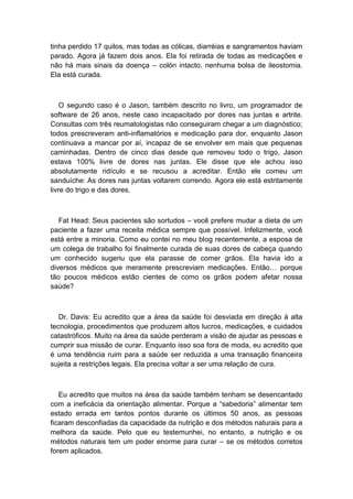 tinha perdido 17 quilos, mas todas as cólicas, diarréias e sangramentos haviam
parado. Agora já fazem dois anos. Ela foi retirada de todas as medicações e
não há mais sinais da doença – colón intacto, nenhuma bolsa de ileostomia.
Ela está curada.
O segundo caso é o Jason, também descrito no livro, um programador de
software de 26 anos, neste caso incapacitado por dores nas juntas e artrite.
Consultas com três reumatologistas não conseguiram chegar a um diagnóstico;
todos prescreveram anti-inflamatórios e medicação para dor, enquanto Jason
continuava a mancar por aí, incapaz de se envolver em mais que pequenas
caminhadas. Dentro de cinco dias desde que removeu todo o trigo, Jason
estava 100% livre de dores nas juntas. Ele disse que ele achou isso
absolutamente ridículo e se recusou a acreditar. Então ele comeu um
sanduíche: As dores nas juntas voltarem correndo. Agora ele está estritamente
livre do trigo e das dores.
Fat Head: Seus pacientes são sortudos – você prefere mudar a dieta de um
paciente a fazer uma receita médica sempre que possível. Infelizmente, você
está entre a minoria. Como eu contei no meu blog recentemente, a esposa de
um colega de trabalho foi finalmente curada de suas dores de cabeça quando
um conhecido sugeriu que ela parasse de comer grãos. Ela havia ido a
diversos médicos que meramente prescreviam medicações. Então… porque
tão poucos médicos estão cientes de como os grãos podem afetar nossa
saúde?
Dr. Davis: Eu acredito que a área da saúde foi desviada em direção à alta
tecnologia, procedimentos que produzem altos lucros, medicações, e cuidados
catastróficos. Muito na área da saúde perderam a visão de ajudar as pessoas e
cumprir sua missão de curar. Enquanto isso soa fora de moda, eu acredito que
é uma tendência ruim para a saúde ser reduzida a uma transação financeira
sujeita a restrições legais. Ela precisa voltar a ser uma relação de cura.
Eu acredito que muitos na área da saúde também tenham se desencantado
com a ineficácia da orientação alimentar. Porque a “sabedoria” alimentar tem
estado errada em tantos pontos durante os últimos 50 anos, as pessoas
ficaram desconfiadas da capacidade da nutrição e dos métodos naturais para a
melhora da saúde. Pelo que eu testemunhei, no entanto, a nutrição e os
métodos naturais tem um poder enorme para curar – se os métodos corretos
forem aplicados.
 