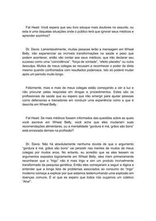 Fat Head: Você espera que seu livro eduque mais doutores no assunto, ou
esta é uma daquelas situações onde o público terá que ignorar seus médicos e
aprender sozinhos?
Dr. Davis: Lamentavelmente, muitas pessoas lerão a mensagem em Wheat
Belly, irão experienciar as incríveis transformações na saúde e peso que
podem acontecer, então vão contar aos seus médicos, que irão declarar seu
sucesso como uma “coincidência”, “força de vontade”, “efeito placebo” ou outra
desculpa. Muitos de meus colegas se recusam a reconhecer o poder da dieta
mesmo quando confrontados com resultados poderosos. Isto só poderá mudar
após um período muito longo.
Felizmente, mais e mais de meus colegas estão começando a ver a luz e
não procurar pelas respostas em drogas e procedimentos. Estes são os
profissionais da saúde que eu espero que irão emergir para ajudar pessoas
como defensores e treinadores em conduzir uma experiência como a que é
descrita em Wheat Belly.
Fat Head: Se mais médicos fossem informados das questões sobre as quais
você escreve em Wheat Belly, você acha que eles mudariam suas
recomendações alimentares, ou a mentalidade “gordura é má, grãos são bons”
está enraizada demais na profissão?
Dr. Davis: Não há absolutamente nenhuma dúvida de que o argumento
“gordura é má, grãos são bons” vai persistir nas mentes de muitos de meus
colegas por muitos anos. No entanto, eu acredito que se eles lessem os
argumentos expostos logicamente em Wheat Belly, eles iriam primeiramente
reconhecer que o “trigo” não é mais trigo e sim um produto incrivelmente
transformado da pesquisa genética. Então eles começariam a seguir a lógica e
entender que a longa lista de problemas associados ao consumo do “trigo”
moderno começa a explicar por que estamos testemunhando uma explosão em
doenças comuns. É aí que es espero que todos nós ouçamos um coletivo
“Aha!”.
 