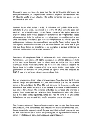 Observem todos os tipos de amor que há, os sentimentos diferentes, as
emoções diferentes, as complexidades – mas isto é apenas para estudá-lo, não
é? Quando vocês amam alguém, não estão pensando nas partes ou na
seqüência de uma lista!
Quando vocês falam sobre o amor, é realmente um grande tema. Assim,
estudá-lo é uma coisa, experienciá-lo é outra. O DNA somente pode ser
explicado se o linearizarmos, pois os Seres Humanos não podem examinar
algo que esteja além de sua capacidade dimensional de compreender. Vocês
alcançaram um limite da lógica e os conceitos caem em ouvidos surdos, em
uma consciência desatenta, pois não há compreensão. As coisas que não
estão em sua realidade, são inconcebíveis para vocês. Assim, todo o estudo de
um aspecto multidimensional tem que ser colocado em uma linha reta. É por
isto que lhes demos as metáforas e os exemplos, e porque dividimos os
atributos multidimensionais em três partes na 3D.
Dentro das 12 energias do DNA, há várias que são muito interessantes para a
humanidade. Meu sócio está agora canalizando as últimas páginas do livro
sobre este tema. Durante mais de cinco anos, eu estive lhe dando esta
informação muito, muito lentamente, de modo que ele pudesse colocá-la na
forma linear e torná-la compreensível para vocês. Assim, nesta noite, nós
gostaríamos de levá-los em uma jornada em apenas uma das energias do
DNA. E esta energia tem o número nove em torno dela.
Em um ensinamento linear, nós a chamaremos de Nona Camada do DNA. Ao
mesmo tempo em que dizemos isto, nós lhes diremos que não há tal coisa
como a Camada Nove do DNA! Ela está somente na lousa na escola que
ensinamos hoje, assim a Camada Nove aparece. É somente nos ensinamentos
que ela se torna linear. Os números atribuídos às camadas são energias e
apenas dicas numerológicas, cada uma delas. Quando começarem a ler o livro
que o meu sócio está preparando, verão isto. Não há “uma à 12. Elas estão
todas juntas em uma sopa de informação energética que se interagem.
Nós demos um exemplo da camada número nove, porque este final de semana
em particular, está concentrado nos atributos dos quais queremos lhes falar.
Agora, meu sócio, eu quero que vá devagar aqui. (Instruções à Lee). Ainda que
eu lhes tivesse dado estas coisas em publicações, há algumas coisas novas a
serem reveladas aqui, como exemplos para a aprendizagem.
 