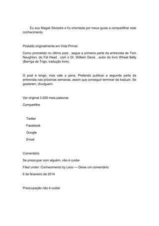 Eu sou Magali Silvestre e fui orientada por meus guias a compartilhar este
conhecimento
Postado originalmente em Vida Primal:
Como prometido no último post , segue a primeira parte da entrevista de Tom
Naughton, do Fat Head , com o Dr. William Davis , autor do livro Wheat Belly
(Barriga de Trigo, tradução livre).
O post é longo, mas vale a pena. Pretendo publicar a segunda parte da
entrevista nas próximas semanas, assim que conseguir terminar de traduzir. Se
gostarem, divulguem.
Ver original 3.029 mais palavras
Compartilhe
Twitter
Facebook
Google
Email
Comentário
Se preocupar com alguém, não é cuidar
Filed under: Conhecimento by Leco — Deixe um comentário
6 de fevereiro de 2014
Preocupação não é cuidar
 