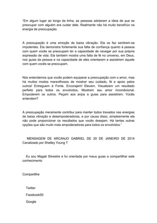 “Em algum lugar ao longo da linha, as pessoas adotaram a ideia de que se
preocupar com alguém era cuidar dele. Realmente não há muito benefício na
energia de preocupação.
A preocupação é uma emoção de baixa vibração. Ela os faz sentirem-se
impotentes. Ela demonstra fortemente sua falta de confiança quanto à pessoa
com quem vocês se preocupam ter a capacidade de navegar por sua própria
expressão de vida. Ela também mostra uma falta de fé no universo, em Deus,
nos guias da pessoa e na capacidade de eles orientarem e assistirem aquele
com quem vocês se preocupam.
Nós entendemos que vocês podem equiparar a preocupação com o amor, mas
há muitos modos maravilhosos de mostrar seu cuidado, fé e apoio pelos
outros! Entreguem à Fonte. Encorajem! Elevem. Visualizem um resultado
perfeito para todos os envolvidos. Mostrem seu amor incondicional.
Empoderem os outros. Peçam aos anjos e guias para assistirem. Vocês
entendem?
A preocupação meramente contribui para manter todos travados nas energias
de baixa vibração e desempoderadoras, e por causa disso, simplesmente ela
não pode proporcionar os resultados que vocês desejam. Há tantas outras
opções que são muito mais empoderadoras para todos os envolvidos.”
MENSAGEM DE ARCANJO GABRIEL DE 29 DE JANEIRO DE 2014
Canalizado por Shelley Young T
Eu sou Magali Silvestre e fui orientada por meus guias a compartilhar este
conhecimento
Compartilhe
Twitter
Facebook50
Google
 