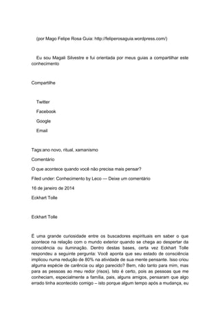 (por Mago Felipe Rosa Guia: http://feliperosaguia.wordpress.com/)
Eu sou Magali Silvestre e fui orientada por meus guias a compartilhar este
conhecimento
Compartilhe
Twitter
Facebook
Google
Email
Tags:ano novo, ritual, xamanismo
Comentário
O que acontece quando você não precisa mais pensar?
Filed under: Conhecimento by Leco — Deixe um comentário
16 de janeiro de 2014
Eckhart Tolle
Eckhart Tolle
É uma grande curiosidade entre os buscadores espirituais em saber o que
acontece na relação com o mundo exterior quando se chega ao despertar da
consciência ou iluminação. Dentro destas bases, certa vez Eckhart Tolle
respondeu a seguinte pergunta: Você aponta que seu estado de consciência
implicou numa redução de 80% na atividade de sua mente pensante. Isso criou
alguma espécie de carência ou algo parecido? Bem, não tanto para mim, mas
para as pessoas ao meu redor (risos). Isto é certo, pois as pessoas que me
conheciam, especialmente a família, pais, alguns amigos, pensaram que algo
errado tinha acontecido comigo – isto porque algum tempo após a mudança, eu
 