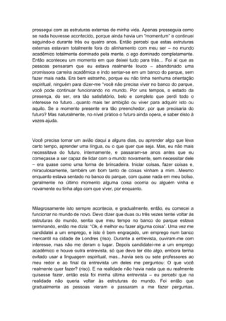 prossegui com as estruturas externas de minha vida. Apenas prosseguia como
se nada houvesse acontecido, porque ainda havia um ”momentum” e continuei
seguindo-o durante três ou quatro anos. Então percebi que estas estruturas
externas estavam totalmente fora do alinhamento com meu ser – no mundo
acadêmico totalmente dominado pela mente, o ego dominado completamente.
Então aconteceu um momento em que deixei tudo para trás… Foi aí que as
pessoas pensaram que eu estava realmente louco – abandonado uma
promissora carreira acadêmica e indo sentar-se em um banco do parque, sem
fazer mais nada. Era bem estranho, porque eu não tinha nenhuma orientação
espiritual, ninguém para dizer-me “você não precisa viver no banco do parque,
você pode continuar funcionando no mundo. Por uns tempos, o estado da
presença, do ser, era tão satisfatório, belo e completo que perdi todo o
interesse no futuro…quanto mais ter ambição ou viver para adquirir isto ou
aquilo. Se o momento presente era tão preenchedor, por que precisaria do
futuro? Mas naturalmente, no nível prático o futuro ainda opera, e saber disto à
vezes ajuda.
Você precisa tomar um avião daqui a alguns dias, ou aprender algo que leva
certo tempo, aprender uma língua, ou o que quer que seja. Mas, eu não mais
necessitava do futuro, internamente, e passaram-se anos antes que eu
começasse a ser capaz de lidar com o mundo novamente, sem necessitar dele
– era quase como uma forma de brincadeira. Iniciar coisas, fazer coisas e,
miraculosamente, também um bom tanto de coisas vinham a mim…Mesmo
enquanto estava sentado no banco do parque, com quase nada em meu bolso,
geralmente no último momento alguma coisa ocorria ou alguém vinha e
novamente eu tinha algo com que viver, por enquanto.
Milagrosamente isto sempre acontecia, e gradualmente, então, eu comecei a
funcionar no mundo de novo. Devo dizer que duas ou três vezes tentei voltar às
estruturas do mundo, sentia que meu tempo no banco do parque estava
terminando, então me dizia: “Ok, é melhor eu fazer alguma coisa”. Uma vez me
candidatei a um emprego, e isto é bem engraçado, um emprego num banco
mercantil na cidade de Londres (riso). Durante a entrevista, ouviram-me com
interesse, mas não me deram o lugar. Depois candidatei-me a um emprego
acadêmico e houve outra entrevista, só que devo ter dito algo, embora tenha
evitado usar a linguagem espiritual, mas…havia seis ou sete professores ao
meu redor e ao final da entrevista um deles me perguntou: O que você
realmente quer fazer? (riso). E na realidade não havia nada que eu realmente
quisesse fazer, então esta foi minha última entrevista – eu percebi que na
realidade não queria voltar às estruturas do mundo. Foi então que
gradualmente as pessoas vieram e passaram a me fazer perguntas,
 