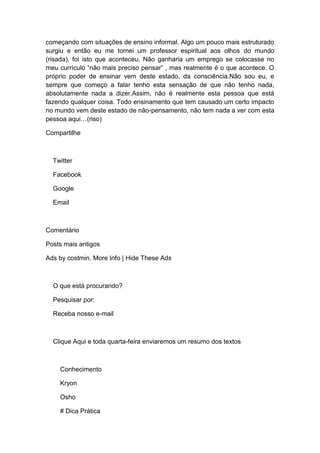 começando com situações de ensino informal. Algo um pouco mais estruturado
surgiu e então eu me tornei um professor espiritual aos olhos do mundo
(risada), foi isto que aconteceu. Não ganharia um emprego se colocasse no
meu currículo “não mais preciso pensar” , mas realmente é o que acontece. O
próprio poder de ensinar vem deste estado, da consciência.Não sou eu, e
sempre que começo a falar tenho esta sensação de que não tenho nada,
absolutamente nada a dizer.Assim, não é realmente esta pessoa que está
fazendo qualquer coisa. Todo ensinamento que tem causado um certo impacto
no mundo vem deste estado de não-pensamento, não tem nada a ver com esta
pessoa aqui…(riso)
Compartilhe
Twitter
Facebook
Google
Email
Comentário
Posts mais antigos
Ads by costmin. More Info | Hide These Ads
O que está procurando?
Pesquisar por:
Receba nosso e-mail
Clique Aqui e toda quarta-feira enviaremos um resumo dos textos
Conhecimento
Kryon
Osho
# Dica Prática
 