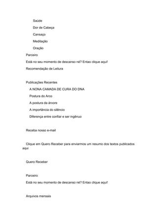Saúde
Dor de Cabeça
Cansaço
Meditação
Oração
Parceiro
Está no seu momento de descanso né? Entao clique aqui!
Recomendação de Leitura
Publicações Recentes
A NONA CAMADA DE CURA DO DNA
Postura do Arco
A postura da árvore
A importância do silêncio
Diferença entre confiar e ser ingênuo
Receba nosso e-mail
Clique em Quero Receber para enviarmos um resumo dos textos publicados
aqui
Quero Receber
Parceiro
Está no seu momento de descanso né? Entao clique aqui!
Arquivos mensais
 