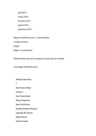 abril 2014
março 2014
fevereiro 2014
janeiro 2014
dezembro 2013
Blog no WordPress.com. | O tema Motion.
[ Voltar ao topo ]
Seguir
Seguir “Luz Quantica”
Obtenha todo post novo entregue na sua caixa de entrada.
Tecnologia WordPress.com
Related Searches:
?
Sao Paulo Hotels
O Brasil
Sao Paulo Brazil
About Argentina
Best Cell Phone
Healthy Dessert Recipes
Upgrade My Phone
Meal Planner
Online Payroll
 