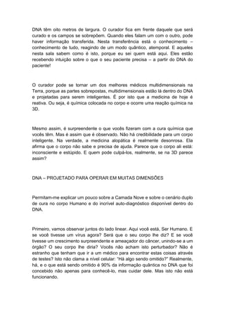 DNA têm oito metros de largura. O curador fica em frente daquele que será
curado e os campos se sobrepõem. Quando eles falam um com o outro, pode
haver informação transferida. Nesta transferência está o conhecimento –
conhecimento de tudo, reagindo de um modo quântico, atemporal. E aqueles
nesta sala sabem como é isto, porque eu sei quem está aqui. Eles estão
recebendo intuição sobre o que o seu paciente precisa – a partir do DNA do
paciente!
O curador pode se tornar um dos melhores médicos multidimensionais na
Terra, porque as partes sobrepostas, multidimensionais estão lá dentro do DNA
e projetadas para serem inteligentes. É por isto que a medicina de hoje é
reativa. Ou seja, é química colocada no corpo e ocorre uma reação química na
3D.
Mesmo assim, é surpreendente o que vocês fizeram com a cura química que
vocês têm. Mas é assim que é observado. Não há credibilidade para um corpo
inteligente. Na verdade, a medicina alopática é realmente desonrosa. Ela
afirma que o corpo não sabe e precisa de ajuda. Parece que o corpo ali está:
inconsciente e estúpido. E quem pode culpá-los, realmente, se na 3D parece
assim?
DNA – PROJETADO PARA OPERAR EM MUITAS DIMENSÕES
Permitam-me explicar um pouco sobre a Camada Nove e sobre o cenário duplo
de cura no corpo Humano e do incrível auto-diagnóstico disponível dentro do
DNA.
Primeiro, vamos observar juntos do lado linear. Aqui você está, Ser Humano. E
se você tivesse um vírus agora? Será que o seu corpo lhe diz? E se você
tivesse um crescimento surpreendente e ameaçador do câncer, unindo-se a um
órgão? O seu corpo lhe diria? Vocês não acham isto perturbador? Não é
estranho que tenham que ir a um médico para encontrar estas coisas através
de testes? Isto não clama a nível celular: “Há algo sendo omitido?” Realmente,
há, e o que está sendo omitido é 90% da informação quântica no DNA que foi
concebido não apenas para conhecê-lo, mas cuidar dele. Mas isto não está
funcionando.
 