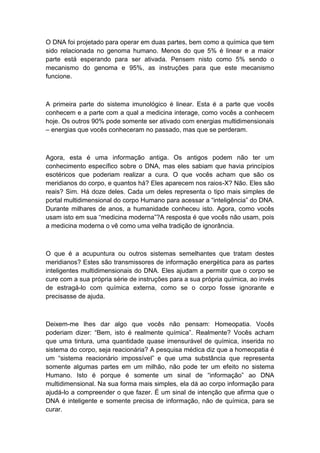O DNA foi projetado para operar em duas partes, bem como a química que tem
sido relacionada no genoma humano. Menos do que 5% é linear e a maior
parte está esperando para ser ativada. Pensem nisto como 5% sendo o
mecanismo do genoma e 95%, as instruções para que este mecanismo
funcione.
A primeira parte do sistema imunológico é linear. Esta é a parte que vocês
conhecem e a parte com a qual a medicina interage, como vocês a conhecem
hoje. Os outros 90% pode somente ser ativado com energias multidimensionais
– energias que vocês conheceram no passado, mas que se perderam.
Agora, esta é uma informação antiga. Os antigos podem não ter um
conhecimento específico sobre o DNA, mas eles sabiam que havia princípios
esotéricos que poderiam realizar a cura. O que vocês acham que são os
meridianos do corpo, e quantos há? Eles aparecem nos raios-X? Não. Eles são
reais? Sim. Há doze deles. Cada um deles representa o tipo mais simples de
portal multidimensional do corpo Humano para acessar a “inteligência” do DNA.
Durante milhares de anos, a humanidade conheceu isto. Agora, como vocês
usam isto em sua “medicina moderna”?A resposta é que vocês não usam, pois
a medicina moderna o vê como uma velha tradição de ignorância.
O que é a acupuntura ou outros sistemas semelhantes que tratam destes
meridianos? Estes são transmissores de informação energética para as partes
inteligentes multidimensionais do DNA. Eles ajudam a permitir que o corpo se
cure com a sua própria série de instruções para a sua própria química, ao invés
de estragá-lo com química externa, como se o corpo fosse ignorante e
precisasse de ajuda.
Deixem-me lhes dar algo que vocês não pensam: Homeopatia. Vocês
poderiam dizer: “Bem, isto é realmente química”. Realmente? Vocês acham
que uma tintura, uma quantidade quase imensurável de química, inserida no
sistema do corpo, seja reacionária? A pesquisa médica diz que a homeopatia é
um “sistema reacionário impossível” e que uma substância que representa
somente algumas partes em um milhão, não pode ter um efeito no sistema
Humano. Isto é porque é somente um sinal de “informação” ao DNA
multidimensional. Na sua forma mais simples, ela dá ao corpo informação para
ajudá-lo a compreender o que fazer. É um sinal de intenção que afirma que o
DNA é inteligente e somente precisa de informação, não de química, para se
curar.
 