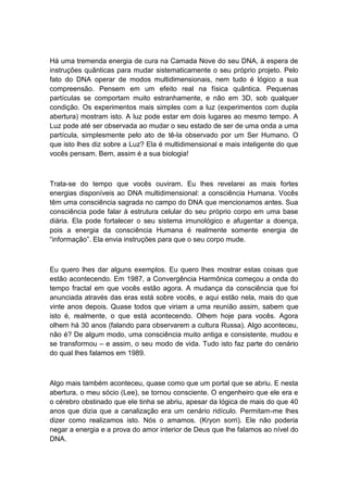 Há uma tremenda energia de cura na Camada Nove do seu DNA, à espera de
instruções quânticas para mudar sistematicamente o seu próprio projeto. Pelo
fato do DNA operar de modos multidimensionais, nem tudo é lógico a sua
compreensão. Pensem em um efeito real na física quântica. Pequenas
partículas se comportam muito estranhamente, e não em 3D, sob qualquer
condição. Os experimentos mais simples com a luz (experimentos com dupla
abertura) mostram isto. A luz pode estar em dois lugares ao mesmo tempo. A
Luz pode até ser observada ao mudar o seu estado de ser de uma onda a uma
partícula, simplesmente pelo ato de tê-la observado por um Ser Humano. O
que isto lhes diz sobre a Luz? Ela é multidimensional e mais inteligente do que
vocês pensam. Bem, assim é a sua biologia!
Trata-se do tempo que vocês ouviram. Eu lhes revelarei as mais fortes
energias disponíveis ao DNA multidimensional: a consciência Humana. Vocês
têm uma consciência sagrada no campo do DNA que mencionamos antes. Sua
consciência pode falar à estrutura celular do seu próprio corpo em uma base
diária. Ela pode fortalecer o seu sistema imunológico e afugentar a doença,
pois a energia da consciência Humana é realmente somente energia de
“informação”. Ela envia instruções para que o seu corpo mude.
Eu quero lhes dar alguns exemplos. Eu quero lhes mostrar estas coisas que
estão acontecendo. Em 1987, a Convergência Harmônica começou a onda do
tempo fractal em que vocês estão agora. A mudança da consciência que foi
anunciada através das eras está sobre vocês, e aqui estão nela, mais do que
vinte anos depois. Quase todos que viriam a uma reunião assim, sabem que
isto é, realmente, o que está acontecendo. Olhem hoje para vocês. Agora
olhem há 30 anos (falando para observarem a cultura Russa). Algo aconteceu,
não é? De algum modo, uma consciência muito antiga e consistente, mudou e
se transformou – e assim, o seu modo de vida. Tudo isto faz parte do cenário
do qual lhes falamos em 1989.
Algo mais também aconteceu, quase como que um portal que se abriu. E nesta
abertura, o meu sócio (Lee), se tornou consciente. O engenheiro que ele era e
o cérebro obstinado que ele tinha se abriu, apesar da lógica de mais do que 40
anos que dizia que a canalização era um cenário ridículo. Permitam-me lhes
dizer como realizamos isto. Nós o amamos. (Kryon sorri). Ele não poderia
negar a energia e a prova do amor interior de Deus que lhe falamos ao nível do
DNA.
 