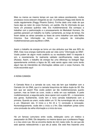 Mais ou menos ao mesmo tempo em que isto estava acontecendo, muitos
processos novos estavam chegando ao ser. A professora Peggy está diante de
vocês regularmente (Peggy Phoenix Dubro). Foi-lhe dado uma visão de que
havia algo ao redor do corpo Humano, um padrão. Ela foi informada de que
havia um processo quântico nele. Era multidimensional. Ela começou a
trabalhar com a padronização e o processamento do Merkabah Humano. Os
padrões pareciam um trabalho na malha. Lentamente, ao longo do tempo, lhe
foram dadas as várias camadas ou fases de como trabalhar com esta Malha
Cósmica. Sua informação se tornou um conjunto de instruções
multidimensionais para equilibrar o DNA.
Assim o trabalho da energia se torna um dos atributos que fala aos 90% do
DNA. Esta nova energia realmente pode ser vista como “informação ao DNA”.
Vocês podem de algum modo avaliá-lo ou os resultados dele? A resposta é
sim, e recentemente, foi realmente validado cientificamente, neste país
(Rússia). Assim, o trabalho de energia faz uma diferença na biologia! Algo
aparentemente omitindo a lógica da 3D, está sendo agora visto como tendo
algum tipo de intercâmbio de informações válidas com o corpo Humano. Há
muito escondido aqui!
A NONA CAMADA
A Camada Nove é a camada da cura, mas ela tem que trabalhar com a
Camada Um do DNA, que é a camada bioquímica de hélice dupla da 3D. Ela
tem que ser assim! Pois vocês podem ser tão multidimensionais quanto
queiram, mas se forem se curar, vocês a verão em sua realidade. A parte
multidimensional, a segunda parte, deve operar com a parte 3D – o mecanismo
dos genes. Subitamente, vocês tem a nona camada trabalhando com a
primeira. Quando as unem, vocês obtêm um 10. Na numerologia isto se reduz
a um. Observem isto. O início e o fim (9 e 1): conclusão e renovação.
Numerologicamente, vocês têm o início e o fim. Elas trabalham juntas como
uma conclusão da velha informação e o início da nova.
Há um famoso Lemuriano entre vocês, disfarçado como um médico e
pesquisador do DNA. Ele despertou na mesma época que a professora Peggy
e o meu sócio Lee. Ele se encontra diante de mim nesta noite. Eu sei que ele
está apenas redescobrindo o que ele já sabia. Ele está lhes trazendo uma
 