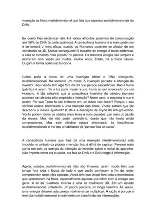 invenção na física multidimensional que fala aos aspectos multidimensionais do
DNA.
Eu quero lhes esclarecer isto. Há vários atributos possíveis de comunicação
aos 90% do DNA (a parte quântica). A consciência humana é o mais poderoso
e se tornará o mais eficaz quando os Humanos puderem se afastar de um
constructo na 3D. Muitos conseguem! O trabalho de energia é muito poderoso,
e está se tornando mais popular no planeta. Os métodos antigos são simples e
estiveram com vocês por muitos, muitos anos. Então, há a física básica.
Ouçam a forma como isto funciona.
Como pode a física de uma invenção afetar o DNA inteligente,
multidimensional? Há somente um modo: A invenção percebe a intenção do
inventor. Aqui vocês têm algo fora da 3D que parece assombroso. Mas a física
quântica é assim. Se a luz pode mudar a sua forma ao ser observada por um
Humano, é tão estranho que a consciência inventiva do cérebro humano
pudesse ser afetada pelo propósito e intenção? Neste caso, a resposta é que é
assim! Por que Tesla foi tão brilhante em um modo não linear? Porque o seu
cérebro estava sintonizado a uma intenção não linear. Vocês sabiam que ele
descobriu a massa ajustada? (Esta é a descrição de Kryon da anti-gravidade.
Vocês podem tornar os objetos mais leves e mais pesados, por meio do ajuste
da massa. Mas ele não podia controlá-lo, desde que não havia ainda
computadores. Mas este cérebro estava sintonizado às freqüências
multidimensionais e lhe deu a habilidade de “pensar fora da caixa”.
A consciência humana que lhes dá uma invenção interdimensiona,l está
imbuída no atributo da própria invenção. Isto é difícil de explicar. Pensem nisto
como um selo de energia da intenção do inventor sobre o metal do aparelho.
Não importa como ela é usada, ela fala ao DNA e o DNA reage à informação.
Agora, estados multidimensionais não são lineares, assim vocês têm que
lançar fora toda a lógica de tudo o que vocês conhecem a fim de tentar
compreender como eles operam. Vocês têm que lançar fora toda a matemática
que aprenderam na física, especialmente aquelas que lidam com a energia em
geral. A lei do quadrado inverso é uma lei totalmente 3D. Em um estado
multidimensional, entretanto, um pouco percorre um longo caminho. Às vezes,
uma energia determinada parece realmente se multiplicar. A razão é porque a
energia multidimensional é realmente um transferidor de informações.
 