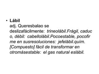 • Lábil
  adj. Queresbalao se
  deslizafácilmente: trineolábil.Frágil, caduc
  o, débil: cabellolábil.Pocoestable, pocofir
  me en susresoluciones: jefelábil.quím.
  [Compuesto] fácil de transformar en
  otromásestable: el gas natural eslábil.
 
