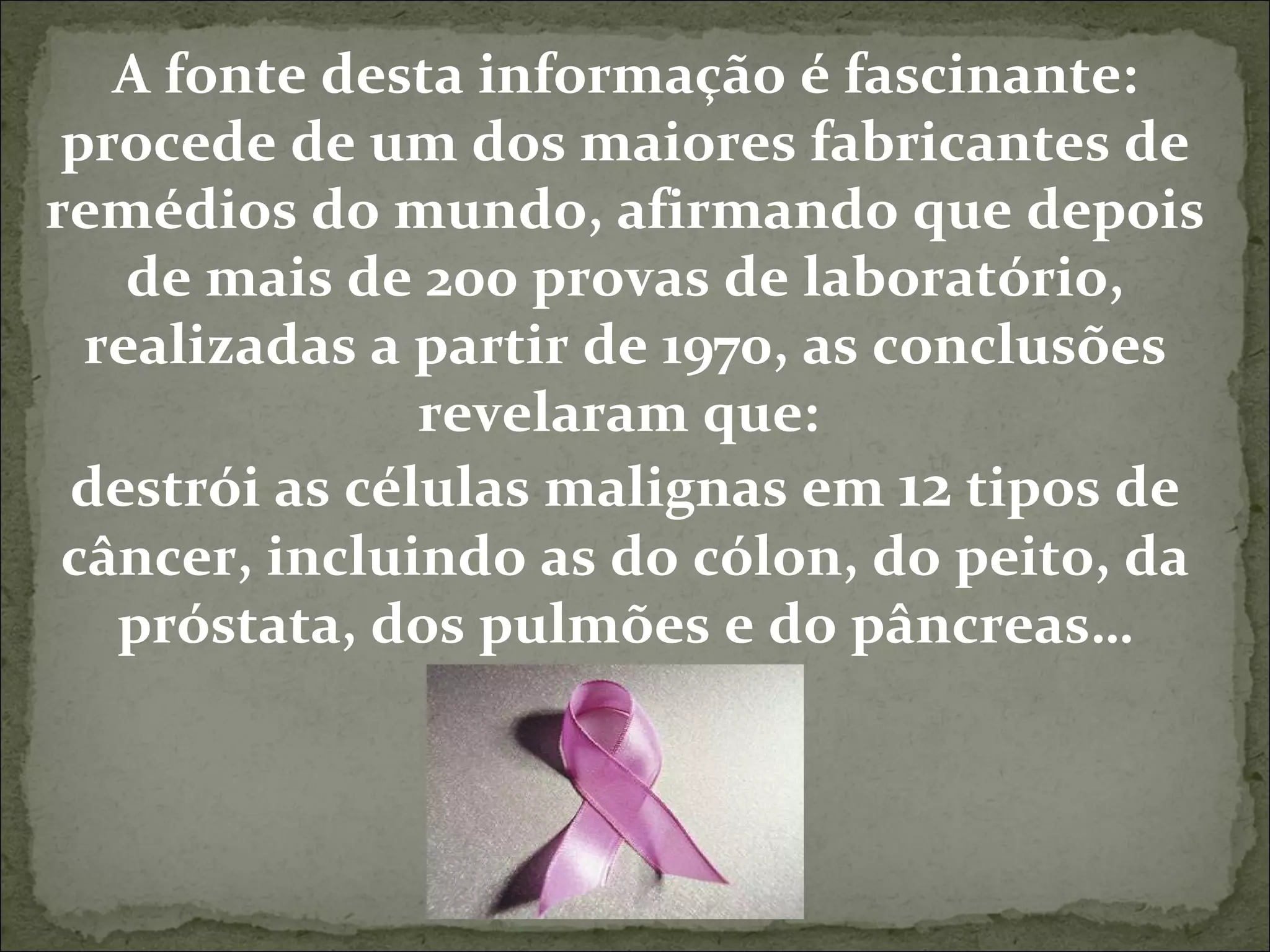 A fonte desta informação é fascinante: procede de um dos maiores fabricantes de remédios do mundo, afirmando que depois de mais de 200 provas de laboratório, realizadas a partir de 1970, as conclusões revelaram que:  destrói as células malignas em  12  tipos de câncer, incluindo as do cólon, do peito, da próstata, dos pulmões e do pâncreas… 