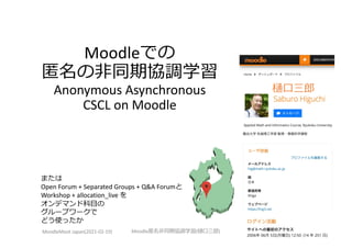 Moodleでの
匿名の⾮同期協調学習
Anonymous Asynchronous
CSCL on Moodle
MoodleMoot Japan(2021-02-19) Moodle匿名⾮同期協調学習(樋⼝三郎)
1
樋⼝三郎
または
Open Forum + Separated Groups + Q&A Forumと
Workshop + allocation_live を
オンデマンド科⽬の
グループワークで
どう使ったか
 