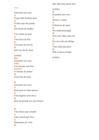 Que apaixona quem toca
Tom: D
                                (refrão)
Encontrei em voce               D
A                               Encontrei em voce
O que todo homem quer           A
G                               Paraíso e maçã
O meu anjo da guarda            G
D                               O batismo do amor
Em feição de mulher             D
                                Pra minh'alma pagã
Um veludo na pele               D
A                               Eem seus olhos meu sol
Uma boca de flor                A
G                               Em seu colo um abrigo
Um amor de novela               G
D                               Uma santa que peca
Sem novela de amor              D
                                Mas só peca comigo
(refrão)
Bm                              (refrão)
Encontrei em voce
F#m
Um começo sem fim
Em7A7
A metade de dentro
D
Feita fora de mim

D
Encontrei em voce
A
Rota para os meus passos
G
Uma algema sem chave
D
Que me prende aos seus braços


D
Uma deusa que encanta
A
Uma estrela que foca
G
Manequim de viola
D
 