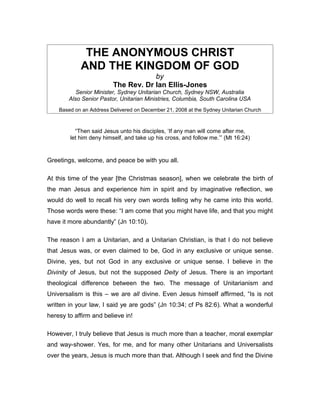 THE ANONYMOUS CHRIST
            AND THE KINGDOM OF GOD
                                     by
                         The Rev. Dr Ian Ellis-Jones
           Senior Minister, Sydney Unitarian Church, Sydney NSW, Australia
        Also Senior Pastor, Unitarian Ministries, Columbia, South Carolina USA
    Based on an Address Delivered on December 21, 2008 at the Sydney Unitarian Church



          “Then said Jesus unto his disciples, ‘If any man will come after me,
        let him deny himself, and take up his cross, and follow me.’” (Mt 16:24)


Greetings, welcome, and peace be with you all.

At this time of the year [the Christmas season], when we celebrate the birth of
the man Jesus and experience him in spirit and by imaginative reflection, we
would do well to recall his very own words telling why he came into this world.
Those words were these: “I am come that you might have life, and that you might
have it more abundantly” (Jn 10:10).

The reason I am a Unitarian, and a Unitarian Christian, is that I do not believe
that Jesus was, or even claimed to be, God in any exclusive or unique sense.
Divine, yes, but not God in any exclusive or unique sense. I believe in the
Divinity of Jesus, but not the supposed Deity of Jesus. There is an important
theological difference between the two. The message of Unitarianism and
Universalism is this – we are all divine. Even Jesus himself affirmed, “Is is not
written in your law, I said ye are gods” (Jn 10:34; cf Ps 82:6). What a wonderful
heresy to affirm and believe in!

However, I truly believe that Jesus is much more than a teacher, moral exemplar
and way-shower. Yes, for me, and for many other Unitarians and Universalists
over the years, Jesus is much more than that. Although I seek and find the Divine
 