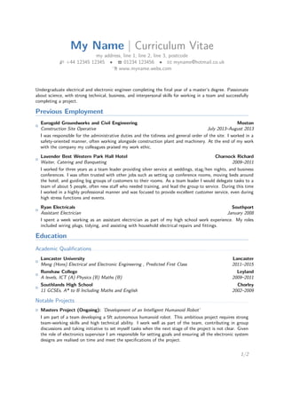 My Name | Curriculum Vitae 
my address, line 1, line 2, line 3, postcode 
H +44 12345 12345  T 01234 123456  B myname@hotmail.co.uk 
Í www.myname.webs.com 
Undergraduate electrical and electronic engineer completing the final year of a master’s degree. Passionate 
about science, with strong technical, business, and interpersonal skills for working in a team and successfully 
completing a project. 
Previous Employment 
{ Eurogold Groundworks and Civil Engineering Moston 
Construction Site Operative July 2013–August 2013 
I was responsible for the administrative duties and the tidiness and general order of the site. I worked in a 
safety-oriented manner, often working alongside construction plant and machinery. At the end of my work 
with the company my colleagues praised my work ethic. 
{ Lavender Best Western Park Hall Hotel Charnock Richard 
Waiter, Catering and Banqueting 2009–2011 
I worked for three years as a team leader providing silver service at weddings, stag/hen nights, and business 
conferences. I was often trusted with other jobs such as setting up conference rooms, moving beds around 
the hotel, and guiding big groups of customers to their rooms. As a team leader I would delegate tasks to a 
team of about 5 people, often new staff who needed training, and lead the group to service. During this time 
I worked in a highly professional manner and was focused to provide excellent customer service, even during 
high stress functions and events. 
{ Ryan Electricals Southport 
Assistant Electrician January 2008 
I spent a week working as an assistant electrician as part of my high school work experience. My roles 
included wiring plugs, tidying, and assisting with household electrical repairs and fittings. 
Education 
Academic Qualifications. . . . . . . . . . . . . . . . . . . . . . . . . . . . . . . . . . . . . . . . . . . . . . . . . . . . . . . . . . . . . . . . . . . . . . . . . . . . . . . . . . . . . . . . . . . . . . 
{ Lancaster University Lancaster 
Meng (Hons) Electrical and Electronic Engineering , Predicted First Class 2011–2015 
{ Runshaw College Leyland 
A levels, ICT (A) Physics (B) Maths (B) 2009–2011 
{ Southlands High School Chorley 
11 GCSEs, A* to B Including Maths and English 2002–2009 
Notable Projects. . . . . . . . . . . . . . . . . . . . . . . . . . . . . . . . . . . . . . . . . . . . . . . . . . . . . . . . . . . . . . . . . . . . . . . . . . . . . . . . . . . . . . . . . . . . . . . . . . . . . . . . 
{ Masters Project (Ongoing): ’Development of an Intelligent Humanoid Robot’ 
I am part of a team developing a 5ft autonomous humanoid robot. This ambitious project requires strong 
team-working skills and high technical ability. I work well as part of the team, contributing in group 
discussions and taking initiative to set myself tasks when the next stage of the project is not clear. Given 
the role of electronics supervisor I am responsible for setting goals and ensuring all the electronic system 
designs are realised on time and meet the specifications of the project. 
1/2 
 