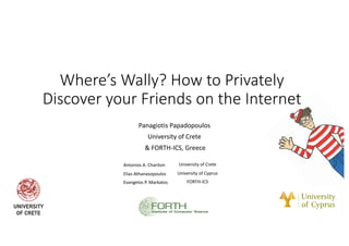 Where’s Wally? How to Privately
Discover your Friends on the Internet
Panagiotis Papadopoulos
University of Crete
& FORTH-ICS, Greece
Antonios A. Chariton University of Crete
Elias Athanasopoulos University of Cyprus
Evangelos P. Markatos FORTH-ICS
 