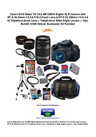Canon EOS Rebel T4i 18.0 MP CMOS Digital SLR Camera with
EF-S 18-55mm f/3.5-5.6 IS II Zoom Lens & EF-S 55-250mm f/4.0-5.6
IS Telephoto Zoom Lens + Telephoto & Wide Angle Lenses + 12pc
Bundle 32GB Deluxe Accessory Kit Reviews
Click Image for Full Reviews
Price: Click to check low price !!!
Canon EOS Rebel T4i 18.0 MP CMOS Digital SLR Camera with EF-S 18-55mm f/3.5-5.6 IS II Zoom Lens &
EF-S 55-250mm f/4.0-5.6 IS Telephoto Zoom Lens + Telephoto & Wide Angle Lenses + 12pc Bundle 32GB
 