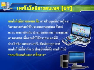 เทคโนโลยีสารสนเทศ (IT)
เทคโนโลยีสารสนเทศ คือ การประยุกต์ความรู้ทาง
วิทยาศาสตร์มาใช้ในระบบสารสนเทศ ตั้งแต่
กระบวนการจัดเก็บ ประมวลผล และการเผยแพร่
สารสนเทศ เพื่อช่วยให้ได้สารสนเทศที่มี
ประสิทธิภาพและรวดเร็วทันต่อเหตุการณ์
เทคโนโลยีที่สาคัญ ณ ปัจจุบันนี้ก็คือ เทคโนโลยี
“คอมพิวเตอร์และการสื่อสาร”
 