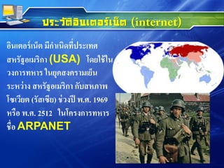 ประวัติอินเตอร์เน็ต
อินเตอร์เน็ต มีกาเนิดที่ประเทศ
สหรัฐอเมริกา (USA) โดยใช้ใน
วงการทหาร ในยุคสงครามเย็น
ระหว่าง สหรัฐอเมริกา กับสหภาพ
โซเวียต (รัสเซีย) ช่วงปี พ.ศ. 1969
หรือ พ.ศ. 2512 ในโครงการทหาร
ชื่อ ARPANET
 