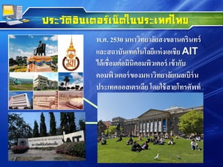 ประวัติอินเตอร์เน็ตในประเทศไทย
พ.ศ. 2530 มหาวิทยาลัยสงขลานครินทร์
และสถาบันเทคโนโลยีแห่งเอเชีย AIT
ได้เชื่อมต่อมินิคอมพิวเตอร์ เข้ากับ
คอมพิวเตอร์ของมหาวิทยาลัยเมลเบิร์น
ประเทศออสเตรเลีย โดยใช้สายโทรศัพท์
 