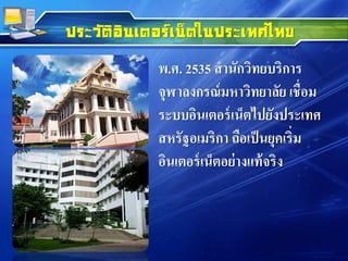 ประวัติอินเตอร์เน็ตในประเทศไทย
พ.ศ. 2535 สานักวิทยบริการ
จุฬาลงกรณ์มหาวิทยาลัย เชื่อม
ระบบอินเตอร์เน็ตไปยังประเทศ
สหรัฐอเมริกา ถือเป็นยุคเริ่ม
อินเตอร์เน็ตอย่างแท้จริง
 