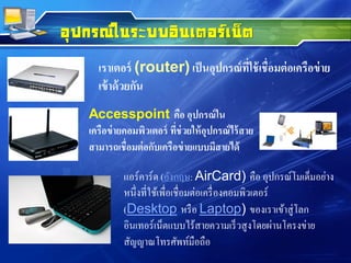 เราเตอร์ (router) เป็นอุปกรณ์ที่ใช้เชื่อมต่อเครือข่าย
เข้าด้วยกัน
อุปกรณ์ในระบบอินเตอร์เน็ต
Accesspoint คือ อุปกรณ์ใน
เครือข่ายคอมพิวเตอร์ ที่ช่วยให้อุปกรณ์ไร้สาย
สามารถเชื่อมต่อกับเครือข่ายแบบมีสายได้
แอร์คาร์ด (อังกฤษ: AirCard) คือ อุปกรณ์โมเด็มอย่าง
หนึ่งที่ใช้เพื่อเชื่อมต่อเครื่องคอมพิวเตอร์
(Desktop หรือ Laptop) ของเราเข้าสู่โลก
อินเทอร์เน็ตแบบไร้สายความเร็วสูงโดยผ่านโครงข่าย
สัญญาณโทรศัพท์มือถือ
 