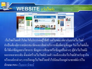 เว็บไซต์โดยทั่วไปจะให้บริการต่อผู้ใช้ฟรี แต่ในขณะเดียวกันบางเว็บไซต์
จาเป็นต้องมีการสมัครสมาชิกและเสียค่าบริการเพื่อที่จะดูข้อมูล ในเว็บไซต์นั้น
ซึ่งได้แก่ข้อมูลทางวิชาการ ข้อมูลการศึกษาหรือข้อมูลสื่อต่างๆ ผู้ทาเว็บไซต์มี
หลากหลายระดับ ตั้งแต่สร้างเว็บไซต์ส่วนตัว จนถึงระดับเว็บไซต์สาหรับธุรกิจ
หรือองค์กรต่างๆ การเรียกดูเว็บไซต์โดยทั่วไปนิยมเรียกดูผ่านซอฟต์แวร์ใน
ลักษณะของ เว็บเบราว์เซอร์
WEBSITE (เว็บไซต์)
 
