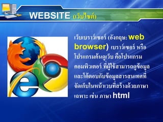 เว็บเบราว์เซอร์ (อังกฤษ: web
browser) เบราว์เซอร์ หรือ
โปรแกรมค้นดูเว็บ คือโปรแกรม
คอมพิวเตอร์ ที่ผู้ใช้สามารถดูข้อมูล
และโต้ตอบกับข้อมูลสารสนเทศที่
จัดเก็บในหน้าเวบที่สร้างด้วยภาษา
เฉพาะ เช่น ภาษา html
WEBSITE (เว็บไซต์)
 