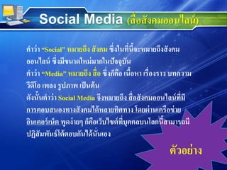 คาว่า “Social” หมายถึง สังคม ซึ่งในที่นี้จะหมายถึงสังคม
ออนไลน์ ซึ่งมีขนาดใหม่มากในปัจจุบัน
คาว่า “Media” หมายถึง สื่อ ซึ่งก็คือ เนื้อหา เรื่องราว บทความ
วีดีโอ เพลง รูปภาพ เป็นต้น
ดังนั้นคาว่า Social Media จึงหมายถึง สื่อสังคมออนไลน์ที่มี
การตอบสนองทางสังคมได้หลายทิศทาง โดยผ่านเครือข่าย
อินเตอร์เน็ต พูดง่ายๆ ก็คือเว็บไซต์ที่บุคคลบนโลกนี้สามารถมี
ปฏิสัมพันธ์โต้ตอบกันได้นั่นเอง
ตัวอย่าง
Social Media (สื่อสังคมออนไลน์)
 