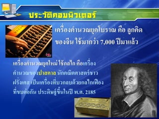 เครื่องคานวณยุคโบราณ คือ ลูกคิด
ของจีน ใช้มากว่า 7,000 ปีมาแล้ว
ประวัติคอมพิวเตอร์
เครื่องคานวณยุคใหม่ ใช้กลไก คือเครื่อง
คานวณของปาสคาล นักคณิตศาสตร์ชาว
ฝรั่งเศส เป็นเครื่องที่บวกลบด้วยกลไกเฟือง
ที่ขบต่อกัน ประดิษฐ์ขึ้นในปี พ.ศ. 2185
 