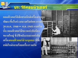 คอมพิวเตอร์อิเล็กทรอนิกส์เครื่องแรกถูก
พัฒนาขึ้นในช่วงกลางคริสต์ศตวรรษที่
20 (ค.ศ. 1940 – ค.ศ. 1945) แรกเริ่ม
นั้น คอมพิวเตอร์มีขนาดเท่ากับห้อง
ขนาดใหญ่ ซึ่งใช้พลังงานมากเท่ากับ
เครื่องคอมพิวเตอร์ส่วนบุคคล(พีซี)
สมัยใหม่หลายร้อยเครื่องรวมกัน
ประวัติคอมพิวเตอร์
 
